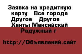 Заявка на кредитную карту - Все города Другое » Другое   . Ханты-Мансийский,Радужный г.